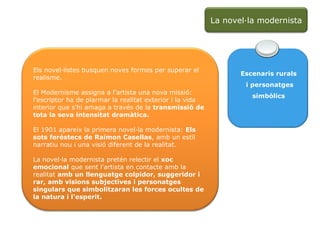 Escenaris rurals i personatges simbòlics Els novel·listes busquen noves formes per superar el realisme. El Modernisme assigna a l'artista una nova missió: l'escriptor ha de plarmar la realitat exterior i la vida interior que s'hi amaga a través de la  transmissió de tota la seva intensitat dramàtica. El 1901 apareix la primera novel·la modernista:  Els sots feréstecs de Raimon Casellas , amb un estil narratiu nou i una visió diferent de la realitat. La novel·la modernista pretén relectir el  xoc emocional  que sent l'artista en contacte amb la realitat  amb un llenguatge colpidor, suggeridor i rar, amb visions subjectives i personatges singulars que simbolitzaran les forces ocultes de la natura i l'esperit. La novel·la modernista 