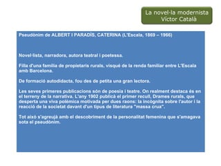 Pseudònim  de ALBERT I PARADÍS, CATERINA ( L'Escala , 1869 – 1966) Novel·lista, narradora, autora teatral i poetessa. Filla d'una família de propietaris rurals, visqué de la renda familiar entre L'Escala amb Barcelona.  De formació autodidacta, fou des de petita una gran lectora.  Les seves primeres publicacions són de poesia i teatre. On realment destaca és en el terreny de la narrativa. L'any 1902 publicà el primer recull, Drames rurals, que desperta una viva polèmica motivada per dues raons: la incògnita sobre l'autor i la reacció de la societat davant d'un tipus de literatura "massa crua".  Tot això s'agreujà amb el descobriment de la personalitat femenina que s'amagava sota el pseudònim. La novel·la modernista  Víctor Català 