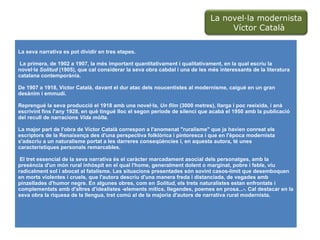 La seva narrativa es pot dividir en tres etapes. La primera, de 1902 a 1907, la més important quantitativament i qualitativament, en la qual escriu la novel·la  Solitud  (1905), que cal considerar la seva obra cabdal i una de les més interessants de la literatura catalana contemporània.  De 1907 a 1918, Víctor Català, davant el dur atac dels noucentistes al modernisme, caigué en un gran desànim i emmudí.  Reprengué la seva producció el 1918 amb una novel·la,  Un film  (3000 metres), llarga i poc reeixida, i anà escrivint fins l'any 1928, en què tingué lloc el segon període de silenci que acabà el 1950 amb la publicació del recull de narracions  Vida mòlta .  La major part de l'obra de Víctor Català correspon a l'anomenat "ruralisme" que ja havien conreat els escriptors de la Renaixença des d'una perspectiva folklòrica i pintoresca i que en l'època modernista s'adscriu a un naturalisme portat a les darreres conseqüències i, en aquesta autora, té unes característiques personals remarcables. El tret essencial de la seva narrativa és el caràcter marcadament asocial dels personatges, amb la presència d'un món rural inhòspit en el qual l'home, generalment dolent o marginat, pobre i feble, viu radicalment sol i abocat al fatalisme. Les situacions presentades són sovint casos-límit que desemboquen en morts violentes i cruels, que l'autora descriu d'una manera freda i distanciada, de vegades amb pinzellades d'humor negre. En algunes obres, com en  Solitud , els trets naturalistes estan enfrontats i complementats amb d'altres d'idealistes -elements mítics, llegendes, poemes en prosa...-. Cal destacar en la seva obra la riquesa de la llengua, tret comú al de la majoria d'autors de narrativa rural modernista. La novel·la modernista  Víctor Català 