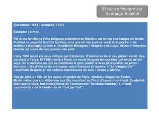 (Barcelona, 1861 - Aranjuez, 1931) Escriptor i pintor.  Fill d'una família de l'alta burgesia procedent de Manlleu, on tenien una fàbrica de teixits, Rusiñol no seguí la tradició familiar, sinó que de ben jove se sentí atret per l'art i es matriculà d'amagat, primer a l'Acadèmia Moragues i després a la Llotja, deixant l'empresa familiar en mans del seu germà més petit.  L'any 1880 inicià els seus viatges per Catalunya. D'aleshores és el seu primer escrit,  Una excursió a Targa . El 1888 marxà a París, on residí llargues temporades per espai de set anys; és el moment en què es manifesta al gran públic la seva personalitat de pintor i escriptor. Des d'allà envià cròniques, que il·lustrava ell mateix, a "La Vanguardia" -recollides després en els volums  Impresiones de Arte  i  Desde el Molino -  Des de 1892 a 1899, en les seves vingudes de París, celebrà a Sitges les Festes Modernistes que constitueixen una fita important en l'inici d'aquest moviment. Contertuli dels Quatre Gats, fou protagonista de l'anomenada "bohèmia daurada" i un dels capdavanters de la tendència de "l'art per l'art". El teatre Modernista Santiago Rusiñol 