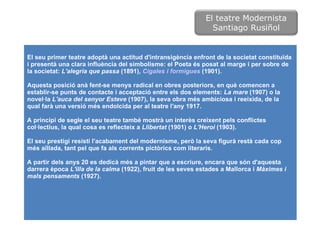 El seu primer teatre adoptà una actitud d'intransigència enfront de la societat constituïda i presentà una clara influència del simbolisme: el Poeta és posat al marge i per sobre de la societat:  L'alegria que passa  (1891),  Cigales i formigues  (1901).  Aquesta posició anà fent-se menys radical en obres posteriors, en què comencen a establir-se punts de contacte i acceptació entre els dos elements:  La mare  (1907) o la novel·la  L'auca del senyor Esteve  (1907), la seva obra més ambiciosa i reeixida, de la qual farà una versió més endolcida per al teatre l'any 1917.  A principi de segle el seu teatre també mostrà un interès creixent pels conflictes col·lectius, la qual cosa es reflecteix a  Llibertat  (1901) o  L'Heroi  (1903).  El seu prestigi resistí l'acabament del modernisme, però la seva figurà restà cada cop més aïllada, tant pel que fa als corrents pictòrics com literaris.  A partir dels anys 20 es dedicà més a pintar que a escriure, encara que són d'aquesta darrera època  L'illa de la calma  (1922), fruit de les seves estades a Mallorca i  Màximes i mals pensaments  (1927). El teatre Modernista Santiago Rusiñol 
