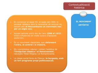 EL MOVIMENT ARTÍSTIC En començar el segle XX, el segle del 1900, la societat catalana sent la necessitat de renovar-se, donant peu  al Noucentisme un moviment nou per un segle nou. Aquest període anirà des de l’any  1906 al 1923  i tindrà influències en molts autors d’èpoques posteriors. És un moviment classicista, que  defensarà l’ordre, el control i la mesura. Els noucentistes valoren i imiten l’estètica de  l’Antiguitat clàssica i el Renaixement ; rebutjant l’Edat Mitjana i el Romanticisme. La classe social forta de l’època:  la burgesia, amb un fort programa propi politicosocial. Contextualització històrica 