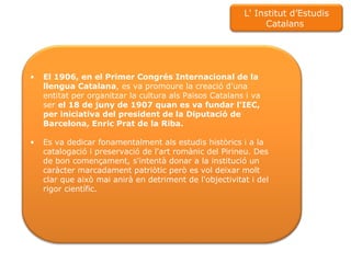 El 1906, en el Primer Congrés Internacional de la llengua Catalana , es va promoure la creació d'una entitat per organitzar la cultura als Països Catalans i va ser  el 18 de juny de 1907 quan es va fundar l'IEC, per iniciativa del president de la Diputació de Barcelona, Enric Prat de la Riba.  Es va dedicar fonamentalment als estudis històrics i a la catalogació i preservació de l'art romànic del Pirineu. Des de bon començament, s'intentà donar a la institució un caràcter marcadament patriòtic però es vol deixar molt clar que això mai anirà en detriment de l'objectivitat i del rigor científic.  L' Institut d’Estudis Catalans  