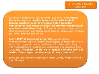 La Secció Filològica de l'IEC es fundà l'any 1911, amb  Antoni Maria Alcover, i acompleix la funció d'acadèmia de la llengua catalana. Alcover i Pompeu Fabra treballen conjuntament per editar un seguit de Normes ortogràfiques que seran subscrites l'any 1913  per tots els seus membres (tret de Guimerà) i que esdevenen la base del català escrit modern tal i com l'emprem avui en dia. L’any 1917 el Diccionari Ortogràfic , que ha quedat irremeiablement lligat al director del projecte, Pompeu Fabra. Una obra molt completa i que es reedità amb freqüència fins l'any 1937. Aquesta obra i d'altres són la base per a la publicació l'any  1932 del Diccionari General de la Llengua Catalana obra del mateix Fabra, i que ha estat adoptat com a normatiu. Entre els seus membres destaquen Josep Carner, Àngel Guimerà o Joan Maragall. L' Institut d’Estudis Catalans  