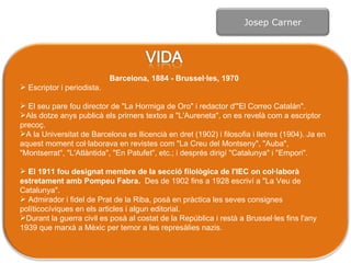 Barcelona, 1884 - Brussel·les, 1970 Escriptor i periodista. El seu pare fou director de "La Hormiga de Oro" i redactor d'"El Correo Catalán".  Als dotze anys publicà els primers textos a "L'Aureneta", on es revelà com a escriptor precoç. A la Universitat de Barcelona es llicencià en dret (1902) i filosofia i lletres (1904). Ja en aquest moment col·laborava en revistes com "La Creu del Montseny", "Auba", "Montserrat", "L'Atlàntida", "En Patufet", etc.; i després dirigí "Catalunya" i "Empori".  El 1911 fou designat membre de la secció filològica de l'IEC on col·laborà estretament amb Pompeu Fabra.  Des de 1902 fins a 1928 escriví a "La Veu de Catalunya". Admirador i fidel de Prat de la Riba, posà en pràctica les seves consignes políticocíviques en els articles i algun editorial. Durant la guerra civil es posà al costat de la República i restà a Brussel·les fins l'any 1939 que marxà a Mèxic per  temor a  les represàlies nazis.  Josep Carner 