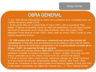 L'any 1945 retornà a Brussel·les on exercí com a professor de la Universitat Lliure i fou membre del govern català a l'exili. El seu primer llibre és un sainet titulat  Al Vapor  (1901), amb el pseudònim Pere Maldar. A l'època universitària Carner fou influït pel modernisme i un cert ressò d'aquest moviment es descobreix al seu primer llibre de poesia,  Llibre dels  poetes  (1904). Mitjançant  Primer llibre de  sonets  (1905) i  Segon llibre de sonets  (1907), Carner en certa manera popularitzà el sonet.  El 1906 publicà  Els fruits saborosos , considerat una de les fites inicials del noucentisme.  Al llarg dels anys anà publicant la seva poesia en què a més de reflectir una àmplia gamma de sentiments i pensaments hi ha una  preocupació constant per la llengua, l'estil i els aspectes formals en general.  D'entre els seus poemes destaca  Nabí  (1941),  culminació de la seva recerca metafísica i veritable monument a la llengua .  I  Auques i ventalls (1914) amb una visió irònica i  anècdotes  de la vida urbana. El poema és una caricatura de l’època,. Carner va escriure teatre i prosa diversa: narracions, assaigs, etc. Excel·lí igualment en la seva faceta de traductor: Shakespeare, Molière, Dickens, Mark Twain, Lewis Carroll, etc. Considerat un dels millors poetes de la literatura catalana, la seva obra influí en els poetes noucentistes i en d'altres tan diversos com J. V. Foix o Gabriel Ferrater. Josep Carner 