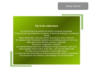 Els fruits saborosos És el primer llibre de poemes de Carner considerat noucentista. S’inicia el camí del classicisme, la mesura, el domini de la llengua i la perfecció formal. Versos alexandrins, amb gran domini de la tècnica, ritme i harmonia. En cadascun dels 18 poemes s’estableix una semblança entre un fruit i una etapa de la vida (infantesa, joventut i maduresa). Els títol són suggeridors i simbòlics. Les característiques dels fruits van lligades a la figura humana: colors vius, colors apagats; fruits sucosos, fruits secs...en funció de l’etapa vital. En cada poema es presenta un personatge femení. La natura per als noucentistes és el locus amoenus (lloc ideal) i no grandiosa com anunciaven els romàntics o bé feréstega com els modernistes. Josep Carner 