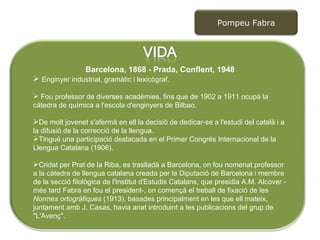 Barcelona, 1868 - Prada, Conflent, 1948 Enginyer industrial, gramàtic i lexicògraf.  Fou professor de diverses acadèmies, fins que de 1902 a 1911 ocupà la càtedra de química a l'escola d'enginyers de Bilbao.  De molt jovenet s'afermà en ell la decisió de dedicar-se a l'estudi del català i a la difusió de la correcció de la llengua.  Tingué una participació destacada en el Primer Congrés Internacional de la Llengua Catalana (1906). Cridat per Prat de la Riba, es traslladà a Barcelona, on fou nomenat professor a la càtedra de llengua catalana creada per la Diputació de Barcelona i membre de la secció filològica de l'Institut d'Estudis Catalans, que presidia A.M. Alcover -més tard Fabra en fou el president-, on començà el treball de fixació de les  Normes ortogràfiques  (1913), basades principalment en les que ell mateix, juntament amb J. Casas, havia anat introduint a les publicacions del grup de "L'Avenç".  Pompeu Fabra 