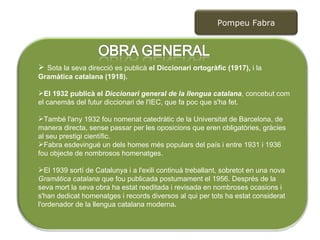 Sota la seva direcció es publicà  el Diccionari ortogràfic (1917),  i la  Gramàtica catalana (1918).  El 1932 publicà el  Diccionari general de la llengua catalana , concebut com el canemàs del futur diccionari de l'IEC, que fa poc que s'ha fet.  També l'any 1932 fou nomenat catedràtic de la Universitat de Barcelona, de manera directa, sense passar per les oposicions que eren obligatòries, gràcies al seu prestigi científic.  Fabra esdevingué un dels homes més populars del país i entre 1931 i 1936 fou objecte de nombrosos homenatges.  El 1939 sortí de Catalunya i a l'exili continuà treballant, sobretot en una nova  Gramàtica catalana  que fou publicada postumament el 1956. Després de la seva mort la seva obra ha estat reeditada i revisada en nombroses ocasions i s'han dedicat homenatges i records diversos al qui per tots ha estat considerat l'ordenador de la llengua catalana moderna . Pompeu Fabra 