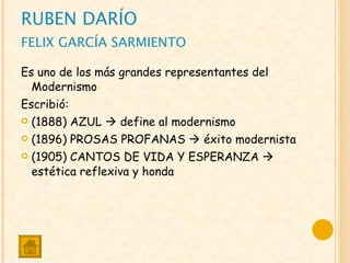 RUBEN DARÍO FELIX GARCÍA SARMIENTO Es uno de los más grandes representantes del Modernismo Escribió: (1888) AZUL    define al modernismo (1896) PROSAS PROFANAS    éxito modernista (1905) CANTOS DE VIDA Y ESPERANZA    estética reflexiva y honda 