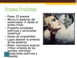 Prosas Profanas Posee 33 poemas Marca la madurez del modernismo    desde el mismo título Presenta novedades métricas y variaciones temáticas Deseo de originalidad Logra dominar la armonía de las palabras Rima= conciencia musical, ritmo= armonía de los sonidos, estrofas= sensaciones auditivas y visuales. 