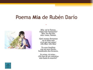 Poema  Mía  de Rubén Darío Mía: así te llamas. ¿Qué más harmonía? Mía: luz del día; mía: rosas, llamas. ¡Qué aroma derramas en el alma mía si sé que me amas! ¡Oh Mía! ¡Oh Mía! Tu sexo fundiste con mi sexo fuerte, fundiendo dos bronces. Yo triste, tú triste... ¿No has de ser entonces mía hasta la muerte?  