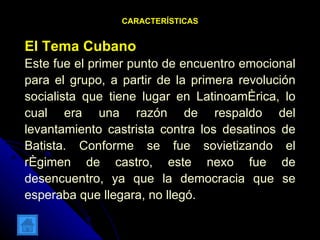 CARACTERÍSTICAS El Tema Cubano Este fue el primer punto de encuentro emocional para el grupo, a partir de la primera revolución socialista que tiene lugar en Latinoamérica, lo cual era una razón de respaldo del levantamiento castrista contra los desatinos de Batista. Conforme se fue sovietizando el régimen de castro, este nexo fue de desencuentro, ya que la democracia que se esperaba que llegara, no llegó.  