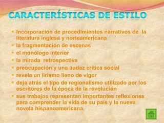 Incorporación de procedimientos narrativos de  la literatura inglesa y norteamericana la fragmentación de escenas el monólogo interior la mirada  retrospectiva preocupación y una audaz crítica social revela un lirismo lleno de vigor deja atrás el tipo de regionalismo utilizado por los escritores de la época de la revolución sus trabajos representan importantes reflexiones para comprender la vida de su país y la nueva novela hispanoamericana. 