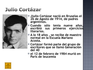J julio Cortázar nació en Bruselas el 26  de  Agosto de 1914,   de padres argentinos.  Cuando sólo tenía nueve años, escribió sus primeros ejercicios literarios . A lo 18 años  , se recibe de maestro normal en la Escuela Mariano Acosta .  Cortázar  formó parte del grupo de escritores que se llamó Generación del 40 el 12 de febrero de 1984 murió en París de leucemia   