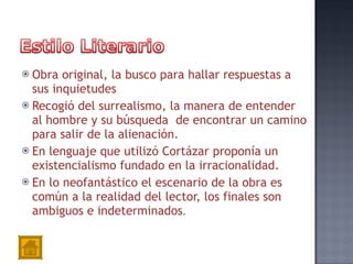 Obra original, la busco para hallar respuestas a sus inquietudes Recogió del surrealismo, la manera de entender al hombre y su búsqueda  de encontrar un camino para salir de la alienación. En lenguaje que utilizó Cortázar proponía un existencialismo fundado en la irracionalidad. En lo neofantástico el escenario de la obra es común a la realidad del lector, los finales son ambiguos e indeterminados . 