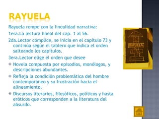 Rayuela rompe con la linealidad narrativa: 1era.L a lectura lineal del cap. 1 al 56.   2da.L ector cómplice ,  s e inicia en el capítulo 73 y contin ú a   según el tablero que indica el orden salteando los   capítulos.   3era.L ector el ige  el orden que desee   Novela compuesta por episodios, monólogos, y descripciones abundantes. R efleja la condición problemática del hombre contemporáneo y su frustración hacia el alineamiento. D iscursos literarios, filosóficos, políticos y hasta eróticos   que corresponden a la literatura del absurdo. 
