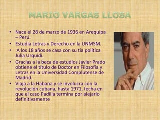 Nace el 28 de marzo de 1936 en Arequipa – Perú. Estudia Letras y Derecho en la UNMSM. A los 18 años se casa con su tía política Julia Urquidi. Gracias a la beca de estudios Javier Prado obtiene el título de Doctor en Filosofía y Letras en la Universidad Complutense de Madrid. Viaja a la Habana y se involucra con la revolución cubana, hasta 1971, fecha en que el caso Padilla termina por alejarlo definitivamente   