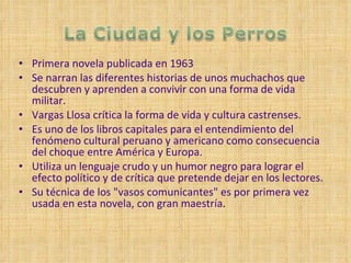 Primera novela publicada en 1963 Se narran las diferentes historias de unos muchachos que descubren y aprenden a convivir con una forma de vida militar. Vargas Llosa crítica la forma de vida y cultura castrenses. Es uno de los libros capitales para el entendimiento del fenómeno cultural peruano y americano como consecuencia del choque entre América y Europa. Utiliza un lenguaje crudo y un humor negro para lograr el efecto político y de crítica que pretende dejar en los lectores. Su técnica de los "vasos comunicantes" es por primera vez usada en esta novela, con gran maestría . 