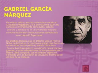 GABRIEL GARCÍA MÁRQUEZ Periodista, editor y escritor colombiano nacido en Aracataca (Magdalena), el 6 de marzo de 1927; es conocido universalmente como Gabo. Estudió  derecho y periodismo en la universidad Nacional  e inició sus primeras colaboraciones periodísticas en el diario El Espectador.  Su prestigio literario, que en 1982 le valió el Premio Nobel de Literatura, le confirió autoridad para hacer oír su voz sobre la vida política y social colombiana. En cine ha intervenido en la redacción de numerosos guiones, a veces adaptaciones de sus propias obras, y desde 1985 comparte, con el cineasta argentino Fernando Birri, la dirección de la Escuela Internacional de Cine de La Habana. 