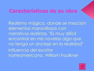 Realismo mágico, donde se mezclan elementos maravillosos con narrativos realistas. "Es muy difícil encontrar en mis novelas algo que no tenga un anclaje en la realidad" Influencia del escritor norteamericano, William Faulkner 