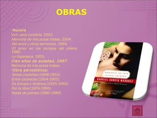 OBRAS Novela Vivir  para contarla , 2002.  Memoria de mis putas tristes , 2004.  Del amor y otros demonios , 1994.  El amor en los tiempos del cólera , 1985  La Hojarasca,  1955.  Cien años de soledad, 1967   Memoria de mis putas tristes Obra periodística: Textos costeños  (1948-1952)  Entre cachacos  (1954-1955)  De Europa y América  (1955-1960)  Por la libre  (1974-1995)  Notas de prensa  (1980-1984)  