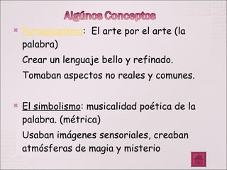 Parnasianismo :  El arte por el arte (la palabra) Crear un lenguaje bello y refinado. Tomaban aspectos no reales y comunes. El simbolismo : musicalidad poética de la palabra. (métrica) Usaban imágenes sensoriales, creaban atmósferas de magia y misterio 