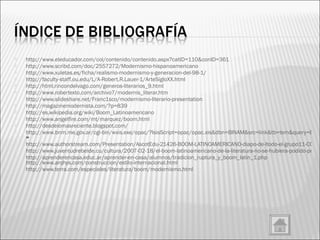 http://www.eleducador.com/col/contenido/contenido.aspx?catID=110&conID=361 http://www.scribd.com/doc/2557272/Modernismo-hispanoamericano http://www.xuletas.es/ficha/realismo-modernismo-y-generacion-del-98-1/ http://faculty-staff.ou.edu/L/A-Robert.R.Lauer-1/ArteSigloXX.html http://html.rincondelvago.com/generos-literarios_9.html http://www.robertexto.com/archivo7/modernis_literar.htm http://www.slideshare.net/Franc1sco/modernismo-literario-presentation http://magazinemodernista.com/?p=839 http://es.wikipedia.org/wiki/Boom_Latinoamericano http://www.angelfire.com/mt/marquez/boom.html http://desdelomasreciente.blogspot.com/ http://www.bnm.me.gov.ar/cgi-bin/wxis.exe/opac/?IsisScript=opac/opac.xis&dbn=BINAM&src=link&tb=tem&query=BOOM%20LATINOAMERICANO&cantidad=&formato=&sala = http://www.authorstream.com/Presentation/AscotEdu-21426-BOOM-LATINOAMERICANO-diapo-de-ltodo-el-grupo11-CONTEXTO-HISTORICO-CARLOS-FUENTES-Producci-n-literaria-Caracter-sticas-estilo-Julio-Cort-zar-Lite-grupo%5B1-ppt-powerpoint/ http://www.juventudrebelde.cu/cultura/2007-02-18/el-boom-latinoamericano-de-la-literatura-no-se-hubiera-podido-producir-sin-la-revolucion-cubana/ http://aprenderencasa.educ.ar/aprender-en-casa/alumnos/tradicion_ruptura_y_boom_latin_1.php   http://www.arqhys.com/construccion/estilo-internacional.html http://www.terra.com/especiales/literatura/boom/modernismo.html 