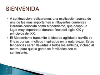 A continuación realizaremos una explicación acerca de una de las mas importantes e influyentes corrientes literarias conocida como Modernismo, que ocupo un lugar muy importante durante fines del siglo XIX y principios del XX.  El Modernismo transmite la idea de agilidad a través de líneas curvas, motivos inspirados en la naturaleza. Estas tendencias serán llevadas a todos los ámbitos, incluso al metro, para que la gente se familiarice con el sentimiento.  