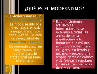 ¿QUÉ ES EL MODERNISMO? El Modernismo es un  estilo internacional , La moda se difunde en revistas ilustradas que proliferan por toda Europa. Se crea una necesidad de  renovación y cambio . Se pretende crear un estilo nuevo, sin referencia a lo tradicional en tema ni en estilo.  Este movimiento artístico es internacional y se extendió a todas las artes, desde la arquitectura a la literatura o la música, ya que el modernismo es ligero, estilizado y urbano, y recorre una amplia gama de colores y de formas irregulares y asimétricas cargadas de simbolismo.  