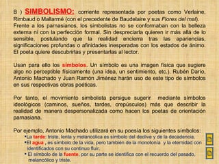 B )  SIMBOLISMO:   corriente representada por poetas como Verlaine, Rimbaud o Mallarmé (con el precedente de Baudelaire y sus  Flores del mal ). Frente a los parnasianos, los simbolistas no se conformaban con la belleza externa ni con la perfección formal. Sin despreciarla quieren ir más allá de lo sensible, postulando que la realidad encierra tras las apariencias, significaciones profundas o afinidades inesperadas con los estados de ánimo. El poeta quiere descubrirlas y presentarlas al lector. Usan para ello los  símbolos . Un símbolo es una imagen física que sugiere algo no perceptible físicamente (una idea, un sentimiento, etc.). Rubén Darío, Antonio Machado y Juan Ramón Jiménez harán uso de este tipo de símbolos en sus respectivas obras poéticas. Por tanto, el movimiento simbolista persigue sugerir  mediante símbolos ideológicos (caminos, sueños, tardes, crepúsculos) más que describir la realidad de manera despersonalizada como hacen los poetas de orientación parnasiana. Por ejemplo, Antonio Machado utilizará en su poesía los siguientes símbolos: La  tarde : triste, lenta y melancólica es símbolo del declive y de la decadencia. El  agua  ,  es símbolo de la vida, pero también de la monotonía  y la eternidad con identificados con su continuo fluir. El símbolo de la  fuente , por su parte se identifica con el recuerdo del pasado, melancólico y triste. 