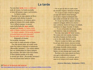 Para oír la lectura del poema: http://www.palabravirtual.com/index.php?ir=ver_voz1.php&wid=2699&p=Antonio%20Machado&t=Fue%20una%20clara%20tarde...&o=Nuria%20Espert Fue una clara  tarde ,  triste y soñolienta  tarde de verano. La hiedra asomaba  al muro del parque, negra y polvorienta...             La fuente sonaba.      Rechinó en la vieja cancela mi llave;  con agrio ruido abrióse la puerta  de hierro mohoso y, al cerrarse, grave  golpeó el silencio de la tarde muerta.   En el solitario parque, la sonora  copia borbollante del  agua  cantora  me guió a la  fuente .  La fuente vertía  sobre el blanco mármol su monotonía.       La fuente cantaba: ¿Te recuerda, hermano,  un sueño lejano mi canto presente?  Fue una tarde lenta del lento verano.             Respondí a la fuente:  No recuerdo, hermana,  mas sé que tu copla presente es lejana.       Fue esta misma tarde: mi cristal vertía  como hoy sobre el mármol su monotonía.  ¿Recuerdas, hermano?... Los mirtos talares,  que ves, sombreaban los claros cantares  que escuchas. Del rubio color de la llama,  el fruto maduro pendía en la rama,  lo mismo que ahora. ¿Recuerdas, hermano?...  Fue esta misma lenta tarde de verano.      — No sé qué me dice tu copla riente  de ensueños lejanos, hermana la fuente.       Yo sé que tu claro cristal de alegría  ya supo del árbol la fruta bermeja;  yo sé que es lejana la amargura mía  que sueña en la tarde de verano vieja.       Yo sé que tus bellos espejos cantores  copiaron antiguos delirios de amores:  mas cuéntame, fuente de lengua encantada,  cuéntame mi alegre leyenda olvidada.      — Yo no sé leyendas de antigua alegría,  sino historias viejas de melancolía.       Fue una clara tarde  del  lento verano...  Tú venías solo con tu pena, hermano;  tus labios besaron mi linfa serena,  y en la clara tarde dijeron tu pena.       Dijeron tu pena tus labios que ardían;  la sed que ahora tienen, entonces tenían.      — Adiós para siempre la fuente sonora,  del parque dormido eterna cantora.  Adiós para siempre; tu monotonía,  fuente, es más amarga que la pena mía.       Rechinó en la vieja cancela mi llave;  con agrio ruïdo abrióse la puerta  de hierro mohoso y, al cerrarse, grave  sonó en el silencio de la tarde muerta. Antonio Machado,  Soledades  (1903) La tarde 