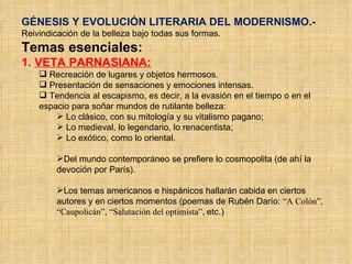 GÉNESIS Y EVOLUCIÓN LITERARIA DEL MODERNISMO.- Reivindicación de la belleza bajo todas sus formas. Temas esenciales:  1.  VETA PARNASIANA: Recreación de lugares y objetos hermosos. Presentación de sensaciones y emociones intensas. Tendencia al escapismo, es decir, a la evasión en el tiempo o en el espacio para soñar mundos de rutilante belleza: Lo clásico, con su mitología y su vitalismo pagano; Lo medieval, lo legendario, lo renacentista; Lo exótico, como lo oriental. Del mundo contemporáneo se prefiere lo cosmopolita (de ahí la devoción por París). Los temas americanos e hispánicos hallarán cabida en ciertos autores y en ciertos momentos (poemas de Rubén Darío:  “A Colón”, “Caupolicán”, “Salutación del optimista”,  etc.) 
