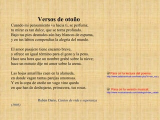 Versos de otoño Cuando mi pensamiento va hacia ti, se perfuma;  tu mirar es tan dulce, que se torna profundo.  Bajo tus pies desnudos aún hay blancos de espuma,  y en tus labios compendias la alegría del mundo.  El amor pasajero tiene encanto breve,  y ofrece un igual término para el gozo y la pena.  Hace una hora que un nombre grabé sobre la nieve;  hace un minuto dije mi amor sobre la arena.  Las hojas amarillas caen en la alameda,  en donde vagan tantas parejas amorosas.  Y en la copa de otoño un vago vino queda  en que han de deshojarse, primavera, tus rosas. Rubén Darío,  Cantos de vida y esperanza (1905) Para oír la lectura del poema: http://www.palabravirtual.com/index.php?ir=ver_voz.php&wid=1012&p=Rubén Darío&t=Versos de otoño&o=Rubén Bonifaz Nuño Para oír la versión musical: http://www.musicalizando.com/catalogo/index_catalogo/poema.php?CatalogoII=756&id_cancion=243 