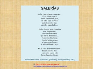 GALERÍAS   Yo he visto mi alma en sueños...  En el etéreo espacio donde los mundos giran, un astro loco, un raudo cometa con los rojos cabellos incendiados...  Yo he visto mi alma en sueños cual río plateado,  de rizas ondas lentas que fluyen dormitando...  Acaso mi alma tenga risueña luz de campo, y sus aromas lleguen de allá, del fondo claro...   Yo he visto mi alma en sueños... Era un desierto llano y un árbol seco y roto hacia el camino blanco. Antonio Machado,  Soledades, galerías y otros poemas  ( 1907) Para oír la lectura del poema: http://albalearning.com/audiolibros/machado_galerias.html 