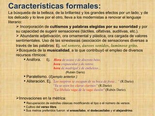 Características formales: La búsqueda de la belleza, de la brillantez y los grandes efectos por un lado; y de los delicado y lo leve por el otro, lleva a los modernistas a renovar el lenguaje literario: Incorporación de  cultismos y palabras elegidas por su sonoridad  y por su capacidad de sugerir sensaciones (táctiles, olfativas, auditivas, etc.). Abundante adjetivación, ora ornamental y plástica, ora cargada de valores sentimentales. Uso de las sinestesias (asociación de sensaciones diversas a través de las palabras: Ej.  sol sonoro, áureos sonidos, luminoso grito. Búsqueda de la  musicalidad , a la que contribuyó el empleo de diversos recursos rítmicos: Anáfora.  Ej.  Hora  de ocaso y de discreto beso;   hora  crepuscular y de retiro;   hora  de madrigal y de embeleso… ( Rubén Darío) Paralelismo. ( Ejemplo anterior.) Aliteración. Ej.  “ Lo s   s u s piro s   s e e s capan de  s u boca de fre s a…”  (R.Darío) “ Ya se oyen  l os  cl a r os  cl a r ines”  (R.Darío) " L a  l i b é l u l a  vaga  de  l a  vaga  i l usión"  (Rubén Darío).  Innovaciones en la métrica: Recuperación de estrofas clásicas modificando el tipo o el número de versos. Cultivo del  verso libre . Sus metros preferidos fueron  el  eneasílabo , el  dodecasílabo  y el  alejandrino . 