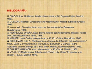 BIBLIOGRAFÍA.- DÍAZ-PLAJA, Guillermo:  Modernismo frente a 98 , Espasa-Calpe, Madrid, 1966. GULLÓN, Ricardo:  Direcciones del modernismo . Madrid: Editorial Gredos, 1963. --------, ed.:  El modernismo visto por los modernistas .Barcelona, Guadarrama, 1980. HENRÍQUEZ-UREÑA, Max.  Breve historia del modernismo . México, Fondo de Cultura Económica, 1954, 1978. MAINER, José Carlos:  Modernismo   y   98 , Ed. Crítica, Barcelona, 1980. SCHULMAN, Iván A. "Reflexiones en torno a la definición del modernismo."  Martí, Darío y el modernismo . Por Iván A. Schulman y Manuel Pedro Gonzalez; con un prólogo de Cintio Vitier. Madrid, Editorial Gredos, 1969. SUÁREZ MIRAMÓN, Ana:  Modernismo   y   98 , Cincel, Madrid, 1980. VV.AA.: El Modernismo. Edición de LITVAK, Lily, Serie “El escritor y la crítica”, Taurus, Madrid, 1975. 