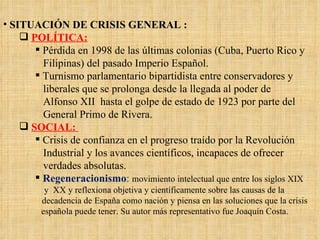 SITUACIÓN DE CRISIS GENERAL : POLÍTICA: Pérdida en 1998 de las últimas colonias (Cuba, Puerto Rico y Filipinas) del pasado Imperio Español. Turnismo parlamentario bipartidista entre conservadores y liberales que se prolonga desde la llegada al poder de Alfonso XII  hasta el golpe de estado de 1923 por parte del General Primo de Rivera. SOCIAL:  Crisis de confianza en el progreso traído por la Revolución Industrial y los avances científicos, incapaces de ofrecer verdades absolutas. Regeneracionismo :  movimiento intelectual que entre los siglos XIX y  XX y reflexiona objetiva y científicamente sobre las causas de la decadencia de España como nación y piensa en las soluciones que la crisis española puede tener. Su autor más representativo fue Joaquín Costa. 