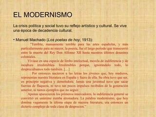 EL MODERNISMO La crisis política y social tuvo su reflejo artístico y cultural. Se vive una época de decadencia cultural. Manuel Machado ( Los poetas de hoy , 1913): “ Terrible, mansamente terrible para las artes españolas, y más particularmente para su mayor, la poesía, fue el largo período que transcurrió entre la muerte del Rey Don Alfonso XII hasta nuestros últimos desastres coloniales. Vivíase en una especie de limbo intelectual, mezcla de indiferencia y de incultura irredimibles- Irredimibles porque, ignorándolo todo, lo despreciábamos todo también. […] Por entonces nacieron a las letras los jóvenes que, hoy maduros, representan nuestra literatura en España y fuera de ella. Su obra tuvo que ser, en principio negativa y demoledora. Jamás una juventud tuvo que sacar fuerzas de flaqueza, ni tuvo tan pocos impulsos recibidos de la generación anterior, ni tantos ejemplos que no seguir. Apenas aparecieron los primeros innovadores, la indiferencia general se convirtió en unánime zumba atronadora. La palabra modernismo, que hoy domina vagamente la última etapa de nuestra literatura, era entonces un dicterio complejo de toda clase de desprecios.” 