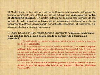 El Modernismo no fue sólo una corriente literaria, sobrepasa lo estrictamente literario: representó una actitud vital de los artistas que  reaccionaron contra el utilitarismo burgués.  En ciertos autores se muestra este rechazo de las formas de vida burguesa a través de un aislamiento aristocrático y de un refinamiento estético, acompañado por actitudes bohemias, el dandysmo, así como conductas amorales y asociales. E. López Chávarri (1902), respondiendo a la pregunta  “¿Qué es el modernismo y qué significa como escuela dentro del arte en general y de la literatura en particular?”: “ El Modernismo, en cuanto a movimiento artístico, es una evolución y, en cierto modo, un  renacimiento . No es precisamente una reacción contra el naturalismo, sino  contra el espíritu utilitario de la época , contra la brutal indiferencia de la vulgaridad. Salir de un mundo en que todo lo absorbe el culto al vientre, buscar la emoción de arte que vivifique nuestros espíritus fatigados en la violenta lucha por la vida, restituir al sentimiento lo que roba la ralea de egoístas que domina en todas partes…eso representa el espíritu del Modernismo […]. Así pues,  en el fondo del Modernismo germina el deseo de obtener las nuevas formas de arte no encontradas todavía por nuestra civilización, demasiado “mercantil”. 