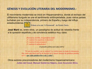 GÉNESIS Y EVOLUCIÓN LITERARIA DEL MODERNISMO.- El movimiento modernista se inició en Hispanoamérica, donde al rechazo del utilitarismo burgués se une el sentimiento antiimperialista, pues varios países luchaban por su independencia, primero de España y luego del influjo estadounidense.  José Martí  es, entre otros, un paradigma de actitud de rebeldía frente a la opresión española y de conciencia estética muy clara: ¡Horrorosa, terrible, desgarradora nada! ¡Y vosotros los españoles la hicisteis! ¡Y vosotros la sancionasteis! ¡Y vosotros la aplaudisteis! El presidio político de Cuba (1871) “ El arte de escribir, ¿no es reducir? La verba mata sin duda la elocuencia. Hay tanto que decir que ha de decirse en el menor número de palabras posible: eso sí,  que cada palabra lleve ala y color”. Otros autores preconizadores del modernismo hispanoamericano:  Julián del Casal, Manuel Gutiérrez Nájera, José Asunción Silva. Enlace a la oda “A Roosevelt”, de Rubén Darío. 