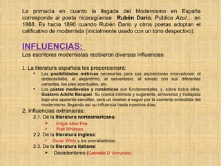 La primacía en cuanto la llegada del Modernismo en España corresponde al poeta nicaragüense  Rubén Darío . Publica  Azul…  en 1888. Es hacia 1890 cuando Rubén Darío y otros poetas adoptan el calificativo de modernista (inicialmente usado con un tono despectivo). INFLUENCIAS:  Los escritores modernistas recibieron diversas influencias: 1.  La literatura española les proporcionará: Las  posibilidades métricas  necesarias para sus aspiraciones innovadoras: el dodecasílabo, el alejandrino, el serventesio, el soneto con sus diferentes variantes, los pies acentuales, etc. Los  poetas medievales y románticos  son fundamentales, y, sobre todos ellos,  Gustavo Adolfo Bécquer . Su poesía intimista y sugerente, armoniosa y trabajada bajo una aparente sencillez, será un modelo a seguir por la corriente simbolista del modernismo, llegando así su influencia hasta nuestros días. 2. Influencias extranjeras: 2.1. De la  literatura   norteamericana : Edgar Allan Poe. Walt   Whitman. 2.2. De la  literatura   inglesa :  Oscar   Wilde   y los prerrafaelistas.  2.3. De la  literatura   italiana : Decadentismo ( Gabrielle   D’   Annunzio). 