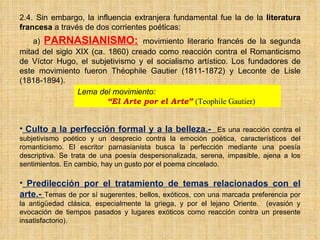 2.4. Sin embargo, la influencia extranjera fundamental fue la de la  literatura francesa  a través de dos corrientes poéticas: a)  PARNASIANISMO:   movimiento literario francés de la segunda mitad del siglo XIX (ca. 1860) creado como reacción contra el Romanticismo de Víctor Hugo, el subjetivismo y el socialismo artístico. Los fundadores de este movimiento fueron Théophile Gautier (1811-1872) y Leconte de Lisle (1818-1894). Culto a la perfección formal y a la belleza.-  Es una reacción contra el subjetivismo poético y un desprecio contra la emoción poética, característicos del romanticismo. El escritor parnasianista busca la perfección mediante una poesía descriptiva. Se trata de una poesía despersonalizada, serena, impasible, ajena a los sentimientos. En cambio, hay un gusto por el poema cincelado.  Predilección por el tratamiento de temas relacionados con el arte.-  Temas de por sí sugerentes, bellos, exóticos, con una marcada preferencia por la antigüedad clásica, especialmente la griega, y por el lejano Oriente.  (evasión y evocación de tiempos pasados y lugares exóticos como reacción contra un presente insatisfactorio).  Lema del movimiento:  “ El Arte por el Arte”  (Teophile Gautier) 