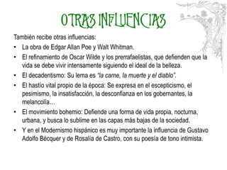 OTRAS INFLUENCIAS
También recibe otras influencias:
• La obra de Edgar Allan Poe y Walt Whitman.
• El refinamiento de Oscar Wilde y los prerrafaelistas, que defienden que la
   vida se debe vivir intensamente siguiendo el ideal de la belleza.
• El decadentismo: Su lema es “la carne, la muerte y el diablo”.
• El hastío vital propio de la época: Se expresa en el escepticismo, el
   pesimismo, la insatisfacción, la desconfianza en los gobernantes, la
   melancolía…
• El movimiento bohemio: Defiende una forma de vida propia, nocturna,
   urbana, y busca lo sublime en las capas más bajas de la sociedad.
• Y en el Modernismo hispánico es muy importante la influencia de Gustavo
   Adolfo Bécquer y de Rosalía de Castro, con su poesía de tono intimista.
                       http://www.flickr.com/photos/calafellvalo/
 