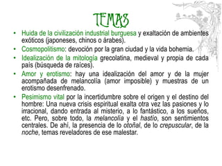 TEMAS
• Huida de la civilización industrial burguesa y exaltación de ambientes
  exóticos (japoneses, chinos o árabes).
• Cosmopolitismo: devoción por la gran ciudad y la vida bohemia.
• Idealización de la mitología grecolatina, medieval y propia de cada
  país (búsqueda de raíces).
• Amor y erotismo: hay una idealización del amor y de la mujer
  acompañada de melancolía (amor imposible) y muestras de un
  erotismo desenfrenado.
• Pesimismo vital por la incertidumbre sobre el origen y el destino del
  hombre: Una nueva crisis espiritual exalta otra vez las pasiones y lo
  irracional, dando entrada al misterio, a lo fantástico, a los sueños,
  etc. Pero, sobre todo, la melancolía y el hastío, son sentimientos
  centrales. De ahí, la presencia de lo otoñal, de lo crepuscular, de la
  noche, temas reveladores de ese malestar.
 