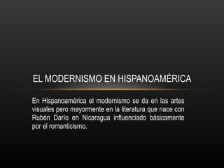 En Hispanoamérica el modernismo se da en las artes visuales pero mayormente en la literatura que nace con Rubén Darío en Nicaragua influenciado básicamente por el romanticismo. EL MODERNISMO EN HISPANOAMÉRICA 