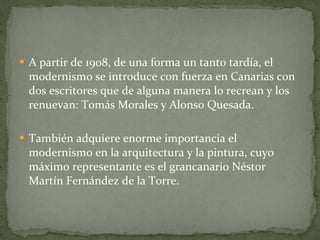 A partir de 1908, de una forma un tanto tardía, el modernismo se introduce con fuerza en Canarias con dos escritores que de alguna manera lo recrean y los renuevan: Tomás Morales y Alonso Quesada. También adquiere enorme importancia el modernismo en la arquitectura y la pintura, cuyo máximo representante es el grancanario Néstor Martín Fernández de la Torre. 