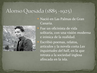 Nació en Las Palmas de Gran Canaria. Fue un oficinista de vida solitaria, con una visión moderna e irónica de la realidad. Escribió poemas, relatos, artículos y la novela corta  Las inquietudes del hall , en la que retrata a la sociedad inglesa afincada en la isla. 