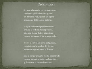 Yo puse el corazón en vuestra mano como una piedra fabulosa y rara: un inmenso rubí, que en un lejano imperio de dolor, amor hallara... Porque en vuestra pupila temerosa brillara la codicia, fue el ponerlo. Mas una fuerza dulce, misteriosa, vuestra mano cerró, sin vos quererlo... Y hoy, al volver las horas del pasado, es más tenaz la sombra del divino momento, que renueva la ilusión. Mas al tornar al sueño me he encontrado vuestra mano truncada en el camino... ¡y dentro de la mano el corazón! 