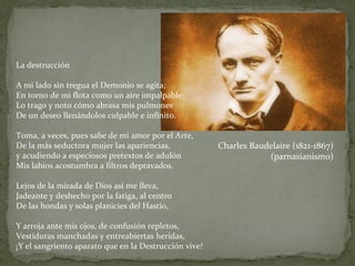 La destrucción A mi lado sin tregua el Demonio se agita; En torno de mi flota como un aire impalpable; Lo trago y noto cómo abrasa mis pulmones De un deseo llenándolos culpable e infinito. Toma, a veces, pues sabe de mi amor por el Arte, De la más seductora mujer las apariencias, y acudiendo a especiosos pretextos de adulón Mis labios acostumbra a filtros depravados. Lejos de la mirada de Dios así me lleva, Jadeante y deshecho por la fatiga, al centro De las hondas y solas planicies del Hastío, Y arroja ante mis ojos, de confusión repletos, Vestiduras manchadas y entreabiertas heridas, ¡Y el sangriento aparato que en la Destrucción vive! Charles Baudelaire (1821-1867) (parnasianismo) 